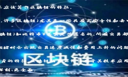 区块链的特征通常包括去中心化、安全性、透明性、不可篡改性和可追溯性等。然而，如果我们要探讨“区块链的特征不包括哪些”这个话题，可能会指向一些常见的误解或与区块链相关但并不是其固有特征的概念。

以下是一些可能不属于区块链特征的事项：

1. **中心化控制**：
   - 区块链的关键特征之一是去中心化，因此，任何与中心化控制有关的特征都不应该算作区块链的特征。

2. **即时性**：
   - 虽然区块链的交易通常是迅速记录的，但并不意味着所有交易都能实时确认。许多区块链（尤其是一些具有高安全性和去中心化的区块链）可能需要一定的时间来确认交易。

3. **匿名性（在所有场景下）**：
   - 尽管某些区块链（如Monero）注重用户隐私，认为是真正的匿名，许多其他区块链（如比特币）其实是伪匿名的。所有交易都是公开的，同时每个地址与用户的身份可能关联。

4. **无限扩展性**：
   - 区块链应对交易的能力通常限于其技术架构。例如，比特币和以太坊在网络拥堵时会出现交易速度减慢和费用上升的问题，说明它们并非理想的“无限扩展”。

5. **短期直接盈利性**：
   - 虽然区块链技术在某些投资和市场中展现了惊人的收益，但这并不是技术本身的特征。区块链的真正价值在于其技术应用与模式创新，而非仅仅短期财富的积累。

综上所述，区块链是一项复杂而富有潜力的技术，而我们对其特征的理解也需要更深刻、更全面。