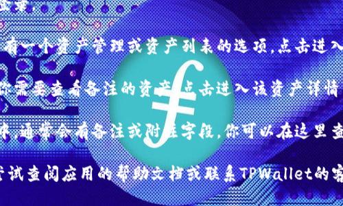要查看TPWallet的备注信息，你可以按照以下步骤操作：

1. **打开TPWallet应用**：在你的手机上找到并打开TPWallet应用程序。

2. **登录账户**：输入你的账户信息进行登录。

3. **进入资产管理**：一般来说，主界面会有一个资产管理或资产列表的选项，点击进入。

4. **选择特定资产**：在资产列表中找到你需要查看备注的资产，点击进入该资产详情页面。

5. **查看备注信息**：在资产的详情页面中，通常会有备注或附注字段，你可以在这里查看相关的备注信息。

如果你在操作过程中遇到任何问题，可以尝试查阅应用的帮助文档或联系TPWallet的客服支持。希望这可以帮助你顺利查看备注！