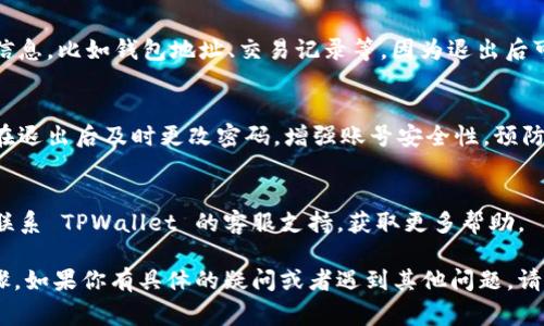 退出 TPWallet 账号的步骤通常相对简单，但具体操作可能会因平台的更新或改动而有所不同。以下是一般的步骤：

### 退出 TPWallet 账号的步骤

1. 打开 TPWallet 应用
首先，确保你已经在手机上下载并安装 TPWallet 应用。打开应用后，确保你已经登录到你的账号。

2. 进入个人设置
在应用首页，通常会有一个用户头像或个人设置的图标。点击这个图标，进入个人中心或设置页面。

3. 找到退出选项
在设置页面中，向下滚动查找 “退出登录” 或 “注销账号” 的选项。这个选项通常位于页面的底部，容易被找到。

4. 确认退出
点击退出选项后，系统可能会弹出确认框，询问你是否确认退出。确认后，你将成功退出账号。

5. 检查账号状态
退出后，你可以返回登录页面，确认你的账号状态是否已经成功注销。如果需要重新登录，可以使用你的账号和密码再次访问。

### 注意事项

1. 确保备份信息
在退出之前，确保你已经备份了重要的信息，比如钱包地址、交易记录等，因为退出后可能无法再访问相应的数据。

2. 安全性
确保在可信的设备上进行退出操作，并在退出后及时更改密码，增强账号安全性，预防潜在的安全风险。

3. 客服支持
如果在退出过程中遇到任何问题，建议联系 TPWallet 的客服支持，获取更多帮助。

以上是退出 TPWallet 账号的一般步骤，如果你有具体的疑问或者遇到其他问题，请随时提问。